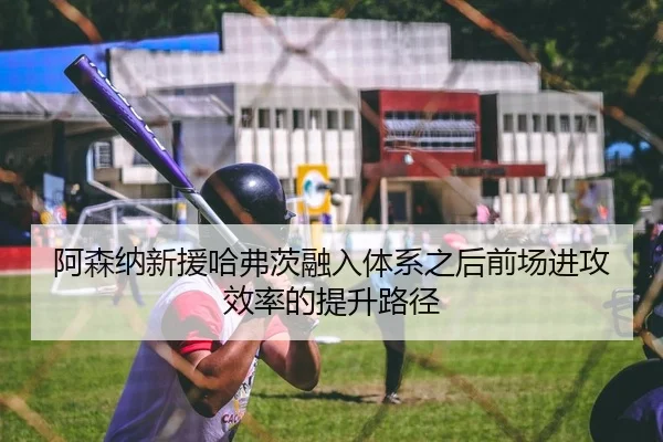 阿森纳新援哈弗茨融入体系之后前场进攻效率的提升路径