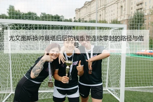 尤文图斯换帅莫塔后后防线重塑连续零封的路径与信号